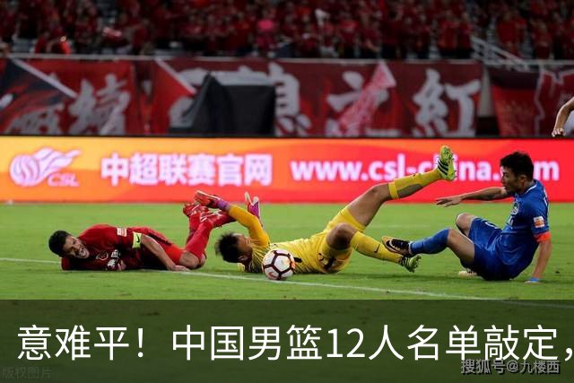 意难平！中国男篮12人名单敲定，多人高光无缘，最大遗珠太可惜