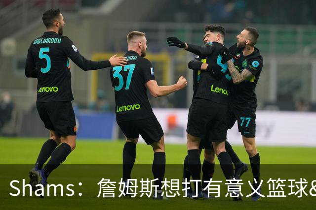 Shams：詹姆斯想打有意义篮球&每场保持竞争力 湖人近年变化巨大